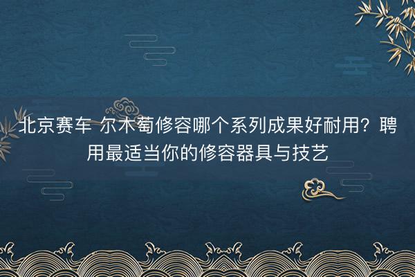 北京赛车 尔木萄修容哪个系列成果好耐用？聘用最适当你的修容器具与技艺
