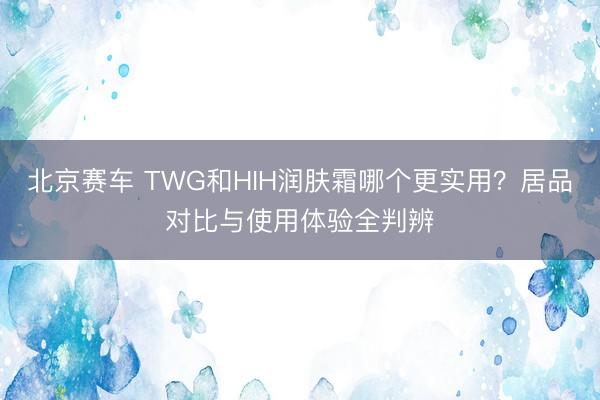 北京赛车 TWG和HIH润肤霜哪个更实用？居品对比与使用体验全判辨