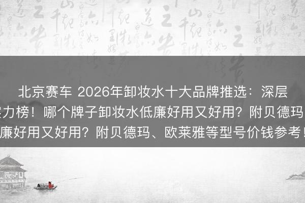 北京赛车 2026年卸妆水十大品牌推选：深层清洁不刺激，缓和卸妆实力榜！哪个牌子卸妆水低廉好用又好用？附贝德玛、欧莱雅等型号价钱参考！