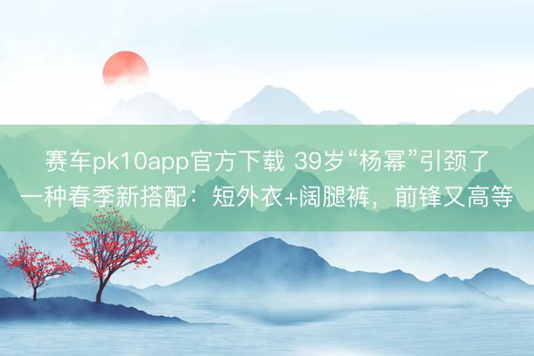 赛车pk10app官方下载 39岁“杨幂”引颈了一种春季新搭配：短外衣+阔腿裤，前锋又高等