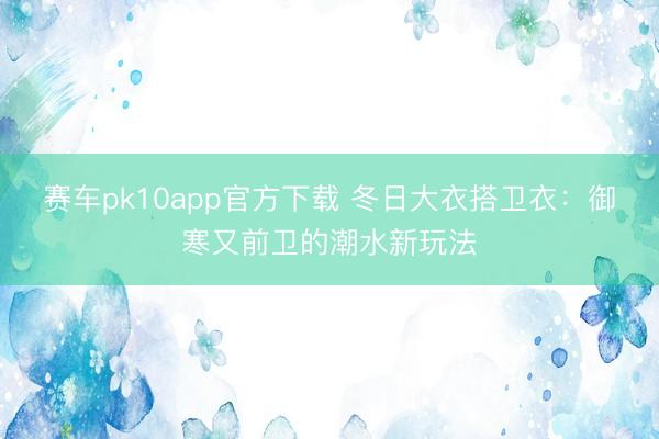 赛车pk10app官方下载 冬日大衣搭卫衣:御寒又前卫的潮水新玩法