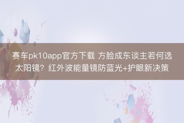 赛车pk10app官方下载 方脸成东谈主若何选太阳镜?红外波能量镜防蓝光+护眼新决策