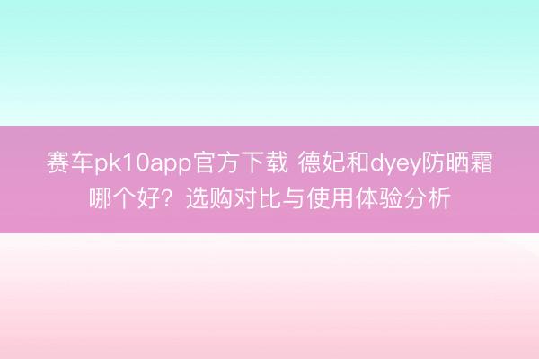 赛车pk10app官方下载 德妃和dyey防晒霜哪个好？选购对比与使用体验分析