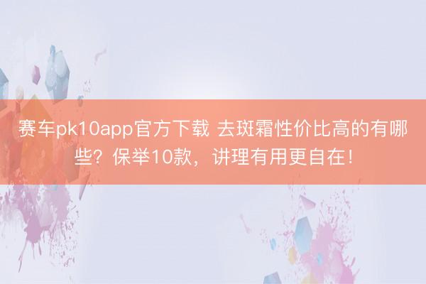 赛车pk10app官方下载 去斑霜性价比高的有哪些？保举10款，讲理有用更自在！
