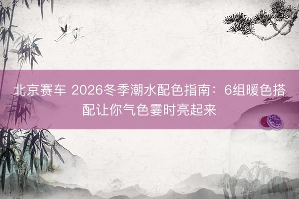 北京赛车 2026冬季潮水配色指南：6组暖色搭配让你气色霎时亮起来
