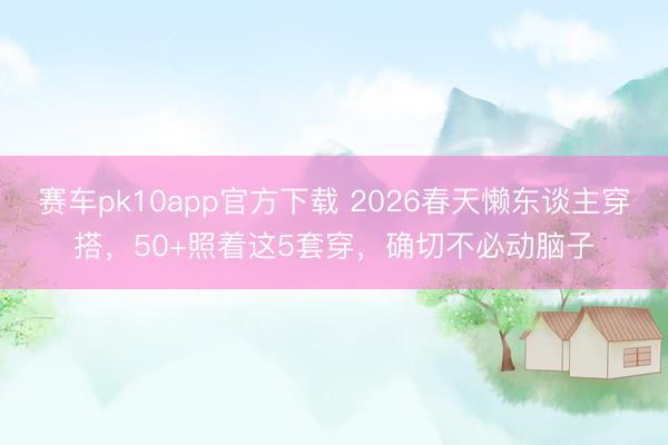 赛车pk10app官方下载 2026春天懒东谈主穿搭，50+照着这5套穿，确切不必动脑子