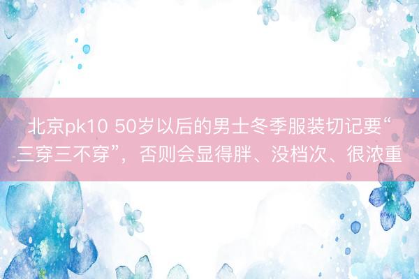 北京pk10 50岁以后的男士冬季服装切记要“三穿三不穿”，否则会显得胖、没档次、很浓重