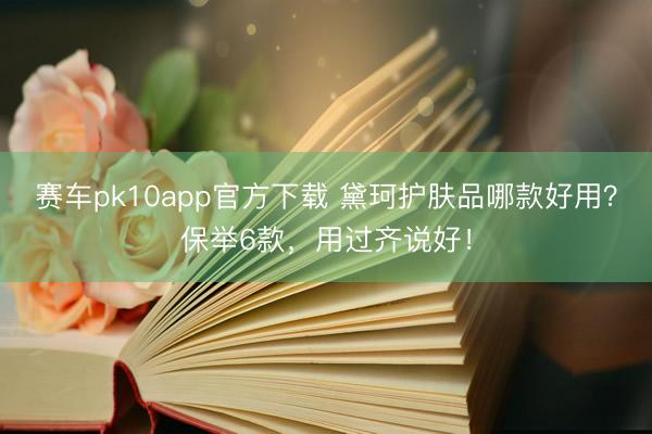 赛车pk10app官方下载 黛珂护肤品哪款好用？保举6款，用过齐说好！