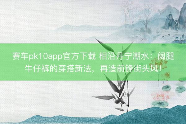 赛车pk10app官方下载 相沿丹宁潮水:阔腿牛仔裤的穿搭新法,再造前锋街头风!