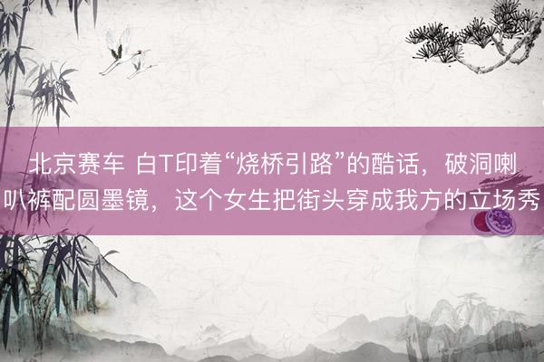 北京赛车 白T印着“烧桥引路”的酷话，破洞喇叭裤配圆墨镜，这个女生把街头穿成我方的立场秀