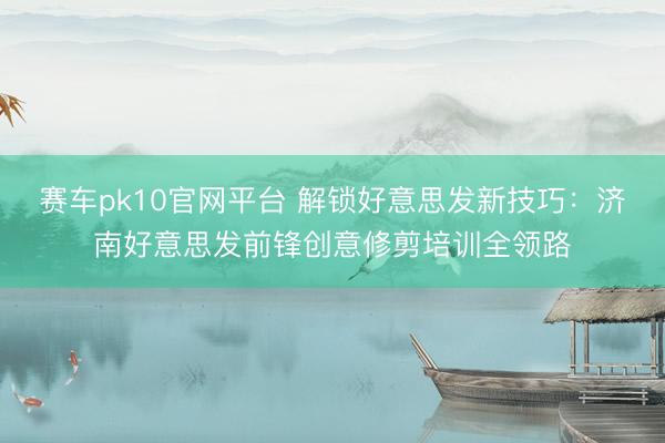 赛车pk10官网平台 解锁好意思发新技巧：济南好意思发前锋创意修剪培训全领路