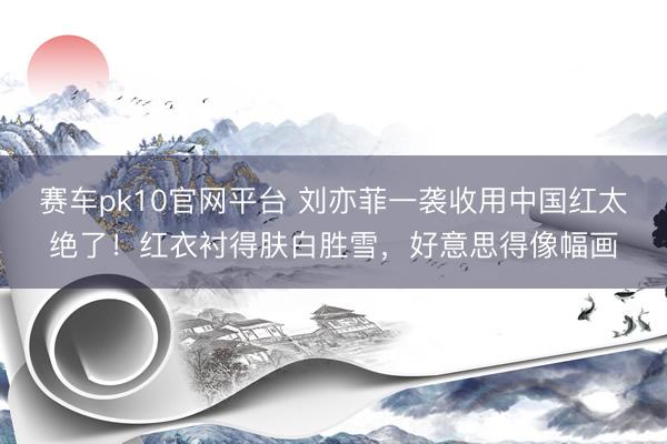 赛车pk10官网平台 刘亦菲一袭收用中国红太绝了!红衣衬得肤白胜雪,好意思得像幅画