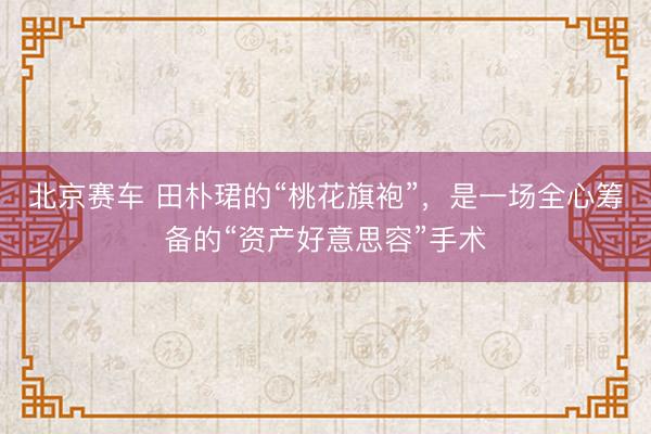 北京赛车 田朴珺的“桃花旗袍”，是一场全心筹备的“资产好意思容”手术