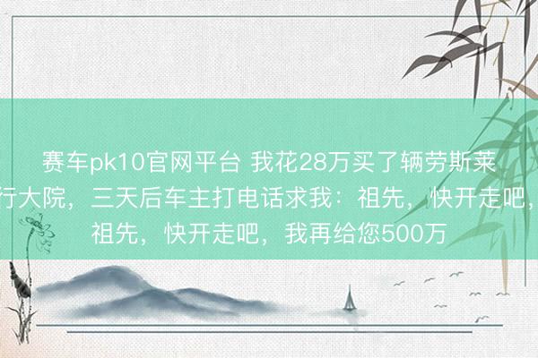 赛车pk10官网平台 我花28万买了辆劳斯莱斯，笔直停在戎行大院，三天后车主打电话求我：祖先，快开走吧，我再给您500万