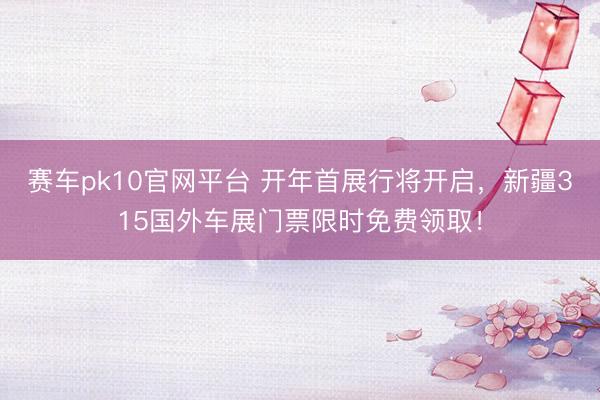赛车pk10官网平台 开年首展行将开启，新疆315国外车展门票限时免费领取！