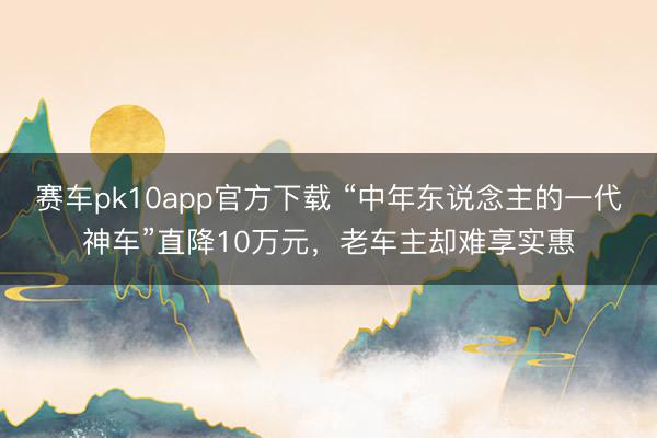 赛车pk10app官方下载 “中年东说念主的一代神车”直降10万元，老车主却难享实惠