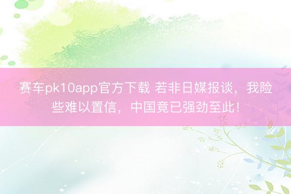 赛车pk10app官方下载 若非日媒报谈,我险些难以置信,中国竟已强劲至此!