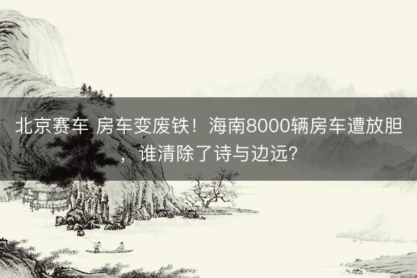 北京赛车 房车变废铁!海南8000辆房车遭放胆,谁清除了诗与边远?