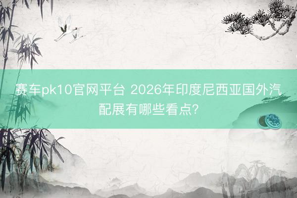 赛车pk10官网平台 2026年印度尼西亚国外汽配展有哪些看点？