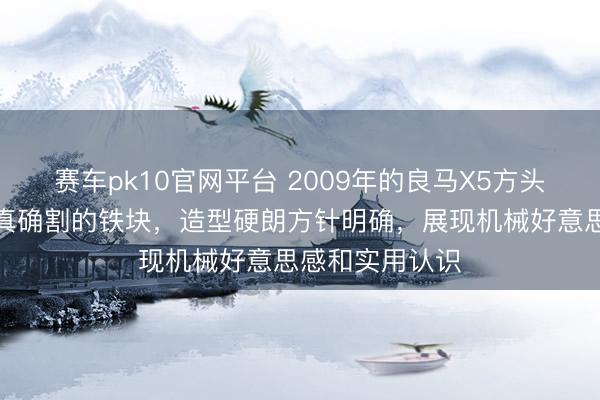 赛车pk10官网平台 2009年的良马X5方头方脑,像被精真确割的铁块,造型硬朗方针明确,展现机械好意思感和实用认识