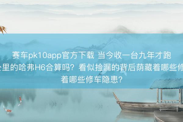 赛车pk10app官方下载 当今收一台九年才跑了一万公里的哈弗H6合算吗？看似捡漏的背后荫藏着哪些修车隐患？