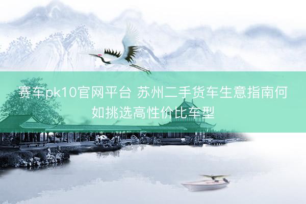 赛车pk10官网平台 苏州二手货车生意指南何如挑选高性价比车型
