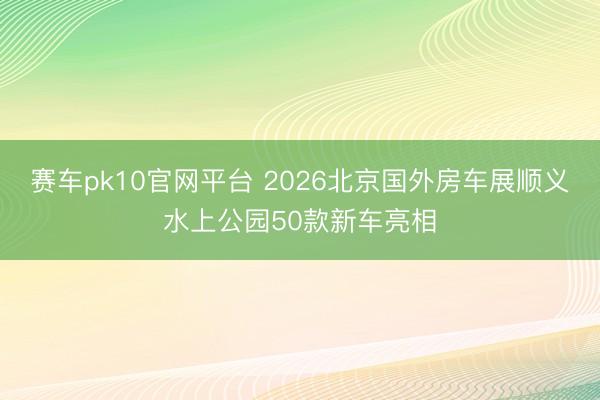 赛车pk10官网平台 2026北京国外房车展顺义水上公园50款新车亮相