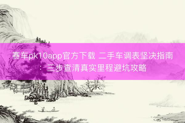 赛车pk10app官方下载 二手车调表坚决指南：三步查清真实里程避坑攻略