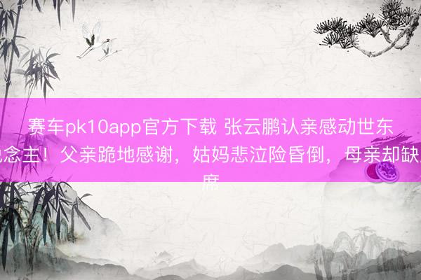 赛车pk10app官方下载 张云鹏认亲感动世东说念主!父亲跪地感谢,姑妈悲泣险昏倒,母亲却缺席