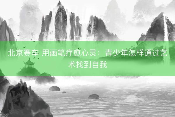 北京赛车 用画笔疗愈心灵:青少年怎样通过艺术找到自我
