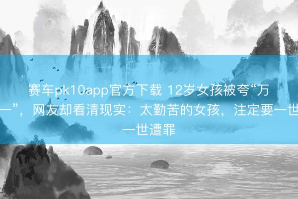 赛车pk10app官方下载 12岁女孩被夸“万里挑一”,网友却看清现实:太勤苦的女孩,注定要一世遭罪