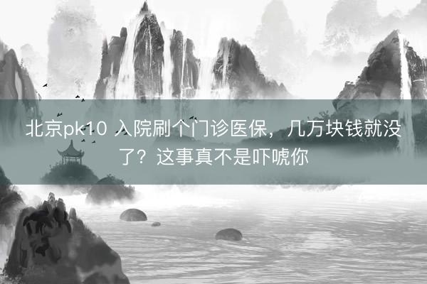 北京pk10 入院刷个门诊医保，几万块钱就没了？这事真不是吓唬你