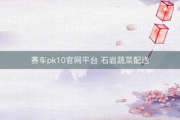 赛车pk10官网平台 石岩蔬菜配送