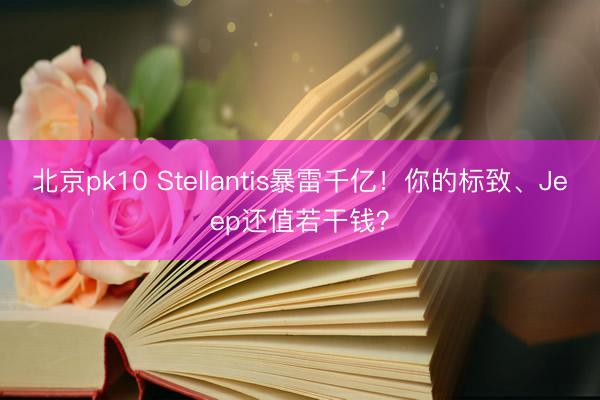 北京pk10 Stellantis暴雷千亿！你的标致、Jeep还值若干钱？