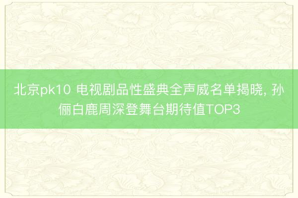 北京pk10 电视剧品性盛典全声威名单揭晓, 孙俪白鹿周深登舞台期待值TOP3