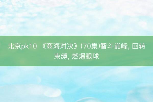 北京pk10 《商海对决》(70集)智斗巅峰, 回转束缚, 燃爆眼球